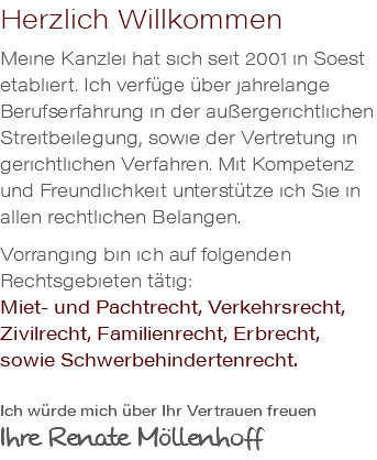 Herzlich Willkommen Meine Kanzlei hat sich seit 2001 in Soest etabliert. Ich verfüge über jahrelange Berufserfahrung in der außergerichtlichen Streitbeilegung, sowie der Vertretung in gerichtlichen Verfahren. Mit Kompetenz und Freundlichkeit unterstütze ich Sie in allen rechtlichen Belangen. Vorranging bin ich auf folgenden Rechtsgebieten tätig: Miet- und Pachtrecht, Verkehrsrecht, Zivilrecht, Familienrecht, Erbrecht, sowie Schwerbehindertenrecht. Ich würde mich über Ihr Vertrauen freuen Ihre Renate Möllenhoff